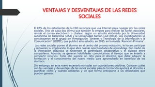 VENTAJAS Y DESVENTAJAS DE LAS REDES
SOCIALES
El 87% de los estudiantes de la ESO reconoce que usa Internet para navegar por las redes
sociales. Uno de cada dos afirma que también lo emplea para realizar las tareas escolares,
revisar el correo electrónico o chatear, según un estudio elaborado por la Universidad
Autónoma de Barcelona (UAB) y la Universidad Ramón Llull (URLL). Los investigadores se
constituyeron en el grupo de investigación "Jóvenes y Tecnología de la Información y la
Comunicación" (JOITIC), que publicó este estudio, en 2015, en la revista ‘Atención Primaria’.
Las redes sociales ponen al alumno en el centro del proceso educativo, le hacen participar
y requieren su implicación, lo que abre nuevas oportunidades de aprendizaje. Por medio de
la innovación didáctica se favorecen el aprendizaje colaborativo y el diálogo entre
compañeros. Además, se generan habilidades comunicativas al tiempo que se enseña a
compartir recursos. Todo ello supone un reto para el docente, que debe adquirir la
formación y el conocimiento del nuevo medio para aprovecharlo en beneficio de los
alumnos.
Sin embargo, en este nuevo escenario no todas son aportaciones positivas. Conocer cuáles
son las ventajas y desventajas de las redes sociales para la formación ayudará al docente a
planificar cómo y cuándo utilizarlas y de qué forma anticiparse a las dificultades que
pueden generar.
 