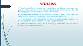 VENTAJAS
• Permiten establecer contacto con especialistas en algunas materias y con
profesionales dedicados a un campo específico de conocimiento. De esta
forma se promueve la iniciativa personal del alumno.
• Facilitan la interacción entre los alumnos, que ven el aprendizaje como una
labor común, de grupo, en lugar de como un trabajo individual.
• Los profesores pueden completar sus clases con actividades o debates en
las redes sociales mediante la creación de grupos cerrados.
• Fomentan la relación directa entre alumnos y profesores más allá de los
horarios habituales de docencia.
 