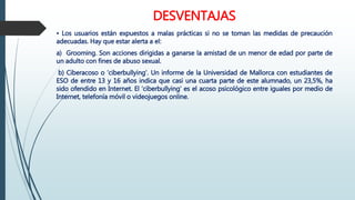 DESVENTAJAS
• Los usuarios están expuestos a malas prácticas si no se toman las medidas de precaución
adecuadas. Hay que estar alerta a el:
a) Grooming. Son acciones dirigidas a ganarse la amistad de un menor de edad por parte de
un adulto con fines de abuso sexual.
b) Ciberacoso o ‘ciberbullying’. Un informe de la Universidad de Mallorca con estudiantes de
ESO de entre 13 y 16 años indica que casi una cuarta parte de este alumnado, un 23,5%, ha
sido ofendido en Internet. El ‘ciberbullying’ es el acoso psicológico entre iguales por medio de
Internet, telefonía móvil o videojuegos online.
 