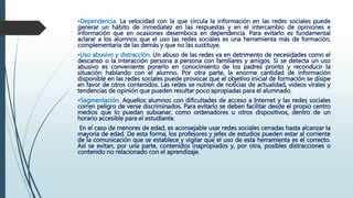 •Dependencia. La velocidad con la que circula la información en las redes sociales puede
generar un hábito de inmediatez en las respuestas y en el intercambio de opiniones e
información que en ocasiones desemboca en dependencia. Para evitarlo es fundamental
aclarar a los alumnos que el uso las redes sociales es una herramienta más de formación,
complementaria de las demás y que no las sustituye.
•Uso abusivo y distracción. Un abuso de las redes va en detrimento de necesidades como el
descanso o la interacción persona a persona con familiares y amigos. Si se detecta un uso
abusivo es conveniente ponerlo en conocimiento de los padres pronto y reconducir la
situación hablando con el alumno. Por otra parte, la enorme cantidad de información
disponible en las redes sociales puede provocar que el objetivo inicial de formación se disipe
en favor de otros contenidos. Las redes se nutren de noticias de actualidad, videos virales y
tendencias de opinión que pueden resultar poco apropiadas para el alumnado.
•Segmentación. Aquellos alumnos con dificultades de acceso a Internet y las redes sociales
corren peligro de verse discriminados. Para evitarlo se deben facilitar desde el propio centro
medios que lo puedan subsanar, como ordenadores u otros dispositivos, dentro de un
horario accesible para el estudiante.
En el caso de menores de edad, es aconsejable usar redes sociales cerradas hasta alcanzar la
mayoría de edad. De esta forma, los profesores y jefes de estudios pueden estar al corriente
de la comunicación que se establece y vigilar que el uso de esta herramienta es el correcto.
Así se evitan, por una parte, contenidos inapropiados y, por otra, posibles distracciones o
contenido no relacionado con el aprendizaje.
 