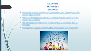 CREADO POR:
JOSE MUENALA
NETGRAFIAS:
 http://noticias.universia.es/educacion/noticia/2015/04/13/1123086/5-redes-
sociales-educacion.html
 http://www.theflippedclassroom.es/7-razones-para-hacer-uso-de-la-redes-
sociales-en-educacion/
 http://blog.educaweb.com/redes-sociales-ventajas-y-desventajas-para-la-
formacion
 http://jjdeharo.blogspot.com/2008/11/la-redes-sociales-en-educacin.html
 