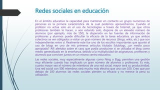 Redes sociales en educación
En el ámbito educativo la capacidad para mantener en contacto un grupo numeroso de
personas es la primera característica de la cual podemos aprovecharnos. Cuando el
profesor no actúa solo en el uso de tecnologías a través de Internet, ya que otros
profesores también lo hacen, o aún estando solo, dispone de un elevado número de
alumnos (por ejemplo, más de 150), la dispersión en las fuentes de información de
profesores y alumnos puede dificultar la eficacia de la tarea educativa, ya que ambos
colectivos se ven obligados a visitar un gran número de recursos (blogs, wikis, etc.) que son
independientes entre sí. Realmente este fue uno de los escollos importantes que apunté al
uso de blogs en uno de mis primeros artículos titulado Edublogs, ¿un medio poco
apropiado? Allí alertaba sobre el caos que podía producirse si se utilizaba el blog como
medio generalizado en la enseñanza, debido a la multiplicidad de asignaturas, profesores y
alumnos que conviven juntos en un mismo centro educativo.
Las redes sociales, muy especialmente algunas como Ning o Elgg, permiten una gestión
muy eficiente cuando hay implicado un gran número de alumnos y profesores. Es más,
cuanto mayor sea el número de miembros de una red social, mayor será su productividad.
Una red social con 500 miembros será mucho más efectiva que una con 100. Creo que por
debajo de 100 alumnos las redes sociales pierden su eficacia y no merece la pena su
utilización.
 