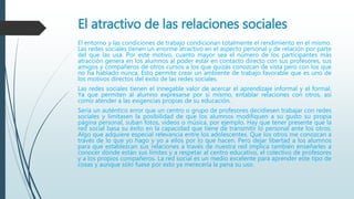 El atractivo de las relaciones sociales
El entorno y las condiciones de trabajo condicionan totalmente el rendimiento en el mismo.
Las redes sociales tienen un enorme atractivo en el aspecto personal y de relación por parte
del que las usa. Por este motivo, cuanto mayor sea el número de los participantes más
atracción genera en los alumnos al poder estar en contacto directo con sus profesores, sus
amigos y compañeros de otros cursos a los que quizás conozcan de vista pero con los que
no ha hablado nunca. Esto permite crear un ambiente de trabajo favorable que es uno de
los motivos directos del éxito de las redes sociales.
Las redes sociales tienen el innegable valor de acercar el aprendizaje informal y el formal.
Ya que permiten al alumno expresarse por sí mismo, entablar relaciones con otros, así
como atender a las exigencias propias de su educación.
Sería un auténtico error que un centro o grupo de profesores decidiesen trabajar con redes
sociales y limitasen la posibilidad de que los alumnos modifiquen a su gusto su propia
página personal, suban fotos, vídeos o música, por ejemplo. Hay que tener presente que la
red social basa su éxito en la capacidad que tiene de transmitir lo personal ante los otros.
Algo que adquiere especial relevancia entre los adolescentes. Que los otros me conozcan a
través de lo que yo hago y yo a ellos por lo que hacen. Pero dejar libertad a los alumnos
para que establezcan sus relaciones a través de nuestra red implica también enseñarles a
conocer dónde están sus límites y a respetar al centro educativo, el colectivo de profesores
y a los propios compañeros. La red social es un medio excelente para aprender este tipo de
cosas y aunque sólo fuese por esto ya merecería la pena su uso.
 