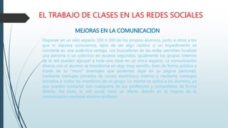 EL TRABAJO DE CLASES EN LAS REDES SOCIALES
MEJORAS EN LA COMUNICACION
Disponer en un sólo espacio 100 ó 200 de los propios alumnos, junto a otros a los
que ni siquiera conocemos, lejos de ser algo caótico o un impedimento se
convierte en una auténtica ventaja. Los buscadores de las redes permiten localizar
una persona o un colectivo en escasos segundos, igualmente los grupos internos
de la red pueden agrupar a toda una clase en un único espacio. La comunicación
directa con el alumno se transforma en algo muy sencillo, bien de forma pública a
través de su "muro" (mensajes que podemos dejar en su página personal),
mediante mensajes privados de correo electrónico interno o mediante mensajes
enviados a todos los miembros de un grupo. Lo mismo se aplica a los alumnos, ya
que pueden contactar con cualquiera de sus profesores y compañeros de forma
directa. Así pues, la red social tiene un efecto directo en la mejora de la
comunicación personal alumno-profesor.
 