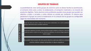 GRUPOSDETRABAJO
Grupos de clase para tutoría, donde en tutor de avisos relacionados con la misma establecen
diálogos sobre temas que se consideren oportunos
Grupos para asignaturas concretas, donde el profesor ponga los deberes, el blog de su clase (que
puede ser externo o interno a la red), las notas de los exámenes o los alumnos hagan preguntas
sobre la materia.
Se pueden hacer grupos de unos pocos alumnos, para que estén en contacto
mientras realizan trabajos temporales en alguna asignatura.
La posibilidad de crear tantos grupos de alumnos como se desee facilita la coordinación,
el contacto entre unos y otros, la colaboración, el compartir materiales y la creación de
productos digitales. Tanto alumnos como profesores pueden crear grupos que pueden ser
abiertos a todos o cerrados, a estos últimos se accede por invitación. El sistema para
pertenecer al grupo así como la moderación en la creación de los grupos es configurable
según las necesidades del momento.
GRUPOS DE TRABAJO
 