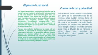 Objetos de la red social
Por objetos entendemos los productos digitales que se
pueden generar mediante la red social. Los usuarios de
la red social disponen de mecanismos para crear sus
propios objetos. Estos suelen ser en forma de texto
puro (mensajes, comentarios a otros objetos, foros de
discusión, etc), imágenes, sonidos, blogs, objetos
incrustados (documentos, presentaciones, etc.),
archivos adjuntos, etc. En un artículo posterior se
detallarán los objetos que se pueden crear a través de
la red social de Ning.
Aunque los productos digitales de la propia red son
limitados, la capacidad de incrustar objetos externos
hace que en la práctica su versatilidad sea muy elevada.
Cuando se plantea utilizar la red social para
determinadas actividades es posible que haya que
utilizar servicios externos que pueden ser referenciados
a través de la red, quedando ésta como centro de
encuentro, coordinación y referencia exterior.
Control de la red y privacidad
Las redes son perfectamente controlables
por parte de los administradores de las
mismas. Éstos pueden eliminar tanto el
contenido inapropiado de la misma como
bloquear a los usuarios que estén dando
problemas. El trabajo con menores de
edad obliga a trabajar con redes cerradas
para evitar la difusión de sus nombres u
otros datos que permitan su
identificación, como puede ser la
fotografía de su perfil.
 