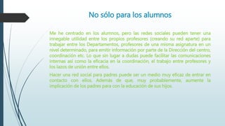 No sólo para los alumnos
Me he centrado en los alumnos, pero las redes sociales pueden tener una
innegable utilidad entre los propios profesores (creando su red aparte) para
trabajar entre los Departamentos, profesores de una misma asignatura en un
nivel determinado, para emitir información por parte de la Dirección del centro,
coordinación etc. Lo que sin lugar a dudas puede facilitar las comunicaciones
internas así como la eficacia en la coordinación, el trabajo entre profesores y
los lazos de unión entre ellos.
Hacer una red social para padres puede ser un medio muy eficaz de entrar en
contacto con ellos. Además de que, muy probablemente, aumente la
implicación de los padres para con la educación de sus hijos.
 