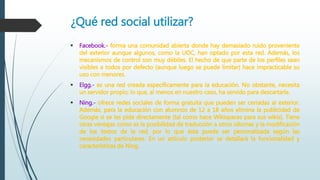 ¿Qué red social utilizar?
 Facebook.- forma una comunidad abierta donde hay demasiado ruido proveniente
del exterior aunque algunos, como la UOC, han optado por esta red. Además, los
mecanismos de control son muy débiles. El hecho de que parte de los perfiles sean
visibles a todos por defecto (aunque luego se puede limitar) hace impracticable su
uso con menores.
 Elgg.- es una red creada específicamente para la educación. No obstante, necesita
un servidor propio, lo que, al menos en nuestro caso, ha servido para descartarla.
 Ning.- ofrece redes sociales de forma gratuita que pueden ser cerradas al exterior.
Además, para la educación con alumnos de 12 a 18 años elimina la publicidad de
Google si se les pide directamente (tal como hace Wikispaces para sus wikis). Tiene
otras ventajas como es la posibilidad de traducción a otros idiomas y la modificación
de los textos de la red, por lo que ésta puede ser personalizada según las
necesidades particulares. En un artículo posterior se detallará la funcionalidad y
características de Ning.
 