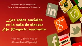 Las redes sociales
en la sala de clases:
Un Proyecto innovador
Universidad Metropolitana
Centro Universitario de Aguadilla
Profa. Elsie J. Soriano, MA, Ed.
Oficina de Avalúo del Aprendizaje
 