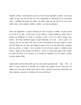 fotografía, nombres, edad haciéndose pasar por otras personas engañando a muchos jóvenes que
confían en quien está del otro lado de la red, suministrando así información con la cual pueden
violar la intimidad del usuario real, incluso hay niños y niñas que han caído en la red de estos
perfiles falsos y han terminado estafados, violados y con daños psicológicos.
Sobre esta problemática se puede evidenciar que todos los padres de familia son parte esencial
de la vida de los niños y jóvenes pues son los mentores y quienes enseñan los valores éticos y
morales que difícilmente les enseña la sociedad, un niño o joven con valores forjados amor
propio y una buena orientación juegan un papel importante en la vida y dan la pauta y los
consejos para vivir una buena vida, ellos en todos los problemas son los que orientan, un padre
por más flexible que sea debe poner límites en cuanto al uso de la red social, debe aconsejarlo
para que priorice su tiempo y no lo derroche en una red social, cuando en realidad no tiene
tiempo, y aparte de ello aprenda tener límites en quienes se acepta como amigo virtual, teniendo
en cuenta que todos no son sinceros en el momento de interactuar con otro usuario y pueden
ocasionar grandes daños.
Algunos padres usan las redes sociales, esto no es raro, puesto que estamos enel siglo XXI, un
siglo de avances donde no es increíble que un adulto sepa manejar una red social, pero, los
adultos no la usan para lo mismo que la usan los niños y jóvenes, la usan para reencontrarse con
viejas amistades, conectarse y comunicarse por cosas del trabajo.
 