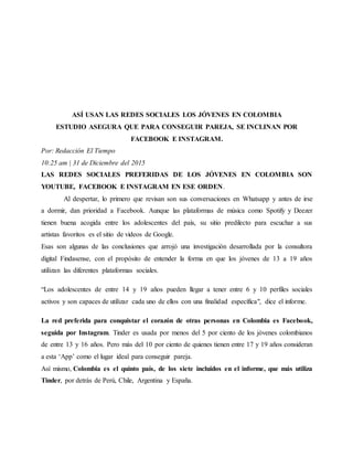 ASÍ USAN LAS REDES SOCIALES LOS JÓVENES EN COLOMBIA
ESTUDIO ASEGURA QUE PARA CONSEGUIR PAREJA, SE INCLINAN POR
FACEBOOK E INSTAGRAM.
Por: Redacción El Tiempo
10:25 am | 31 de Diciembre del 2015
LAS REDES SOCIALES PREFERIDAS DE LOS JÓVENES EN COLOMBIA SON
YOUTUBE, FACEBOOK E INSTAGRAM EN ESE ORDEN.
Al despertar, lo primero que revisan son sus conversaciones en Whatsapp y antes de irse
a dormir, dan prioridad a Facebook. Aunque las plataformas de música como Spotify y Deezer
tienen buena acogida entre los adolescentes del país, su sitio predilecto para escuchar a sus
artistas favoritos es el sitio de videos de Google.
Esas son algunas de las conclusiones que arrojó una investigación desarrollada por la consultora
digital Findasense, con el propósito de entender la forma en que los jóvenes de 13 a 19 años
utilizan las diferentes plataformas sociales.
“Los adolescentes de entre 14 y 19 años pueden llegar a tener entre 6 y 10 perfiles sociales
activos y son capaces de utilizar cada uno de ellos con una finalidad específica", dice el informe.
La red preferida para conquistar el corazón de otras personas en Colombia es Facebook,
seguida por Instagram. Tinder es usada por menos del 5 por ciento de los jóvenes colombianos
de entre 13 y 16 años. Pero más del 10 por ciento de quienes tienen entre 17 y 19 años consideran
a esta ‘App’ como el lugar ideal para conseguir pareja.
Así mismo, Colombia es el quinto país, de los siete incluidos en el informe, que más utiliza
Tinder, por detrás de Perú, Chile, Argentina y España.
 
