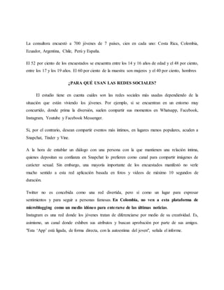 La consultora encuestó a 700 jóvenes de 7 países, cien en cada uno: Costa Rica, Colombia,
Ecuador, Argentina, Chile, Perú y España.
El 52 por ciento de los encuestados se encuentra entre los 14 y 16 años de edad y el 48 por ciento,
entre los 17 y los 19 años. El 60 por ciento de la muestra son mujeres y el 40 por ciento, hombres
¿PARA QUÉ USAN LAS REDES SOCIALES?
El estudio tiene en cuenta cuáles son las redes sociales más usadas dependiendo de la
situación que están viviendo los jóvenes. Por ejemplo, si se encuentran en un entorno muy
concurrido, donde prima la diversión, suelen compartir sus momentos en Whatsapp, Facebook,
Instagram, Youtube y Facebook Messenger.
Si, por el contrario, desean compartir eventos más íntimos, en lugares menos populares, acuden a
Snapchat, Tinder y Vine.
A la hora de entablar un diálogo con una persona con la que mantienen una relación íntima,
quienes depositan su confianza en Snapchat lo prefieren como canal para compartir imágenes de
carácter sexual. Sin embargo, una mayoría importante de los encuestados manifestó no verle
mucho sentido a esta red aplicación basada en fotos y videos de máximo 10 segundos de
duración.
Twitter no es concebida como una red divertida, pero sí como un lugar para expresar
sentimientos y para seguir a personas famosas. En Colombia, no ven a esta plataforma de
microblogging como un medio idóneo para enterarse de las últimas noticias.
Instagram es una red donde los jóvenes tratan de diferenciarse por medio de su creatividad. Es,
asimismo, un canal donde exhiben sus atributos y buscan aprobación por parte de sus amigos.
"Esta ‘App’ está ligada, de forma directa, con la autoestima del joven", señala el informe.
 