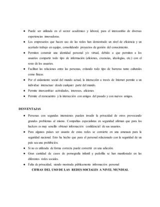 ● Puede ser utilizada en el sector académico y laboral, para el intercambio de diversas
experiencias innovadoras.
● Los empresarios que hacen uso de las redes han demostrado un nivel de eficiencia y un
acertado trabajo en equipo, consolidando proyectos de gestión del conocimiento.
● Permiten construir una identidad personal y/o virtual, debido a que permiten a los
usuarios compartir todo tipo de información (aficiones, creencias, ideologías, etc.) con el
resto de los usuarios.
● Facilitan las relaciones entre las personas, evitando todo tipo de barreras tanto culturales
como físicas.
● Por el aislamiento social del mundo actual, la interacción a través de Internet permite a un
individuo interactuar desde cualquier parte del mundo.
● Permite intercambiar actividades, intereses, aficiones
● Permite el reencuentro y la interacción con amigos del pasado y con nuevos amigos.
DESVENTAJAS
● Personas con segundas intensiones pueden invadir la privacidad de otros provocando
grandes problemas al mismo. Compañías especialistas en seguridad afirman que para los
hackers es muy sencillo obtener información confidencial de sus usuarios.
● Para algunos países ser usuario de estas redes se convierte en una amenaza para la
seguridad nacional. Esto ha hecho que para el personal relacionado con la seguridad de un
país sea una prohibición.
● Si no es utilizada de forma correcta puede convertir en una adicción.
● Gran cantidad de casos de pornografía infantil y pedofilia se han manifestado en las
diferentes redes sociales.
● Falta de privacidad, siendo mostrada públicamente información personal
CIFRAS DEL USO DE LAS REDES SOCIALES A NIVEL MUNDIAL
 
