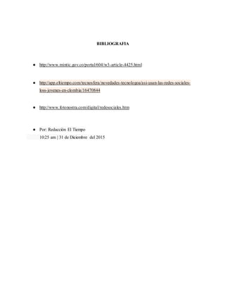 BIBLIOGRAFIA
● http://www.mintic.gov.co/portal/604/w3-article-4425.html
● http://app.eltiempo.com/tecnosfera/novedades-tecnologoa/asi-usan-las-redes-sociales-
loss-jovenes-en-clombia/16470844
● http://www.fotonostra.com/digital/redesociales.htm
● Por: Redacción El Tiempo
10:25 am | 31 de Diciembre del 2015
 
