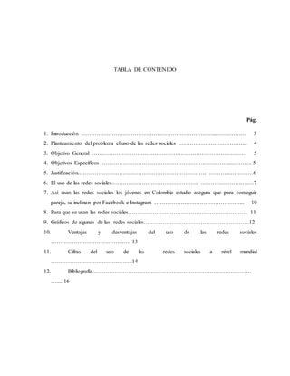 TABLA DE CONTENIDO
Pág.
1. Introducción ……………………………………………………………....…………… 3
2. Planteamiento del problema el uso de las redes sociales ………………………….…... 4
3. Objetivo General ………………………………………………………………….…… 5
4. Objetivos Específicos …………………………………………………………....………. 5
5. Justificación.…………………………………………………………. ………...…………6
6. El uso de las redes sociales………………………………………. ………………….……7
7. Así usan las redes sociales los jóvenes en Colombia estudio asegura que para conseguir
pareja, se inclinan por Facebook e Instagram ………………………………………... 10
8. Para que se usan las redes sociales……………………………………………………… 11
9. Gráficos de algunas de las redes sociales………………………………………………..12
10. Ventajas y desventajas del uso de las redes sociales
………………………………...…. 13
11. Cifras del uso de las redes sociales a nivel mundial
…………………………………….14
12. Bibliografía…………………………………………………………………………
….... 16
 