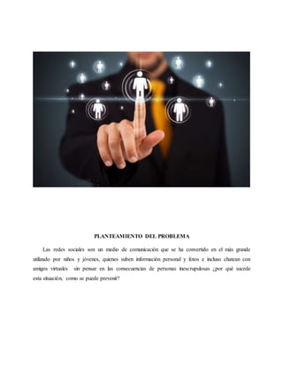 PLANTEAMIENTO DEL PROBLEMA
Las redes sociales son un medio de comunicación que se ha convertido en el más grande
utilizado por niños y jóvenes, quienes suben información personal y fotos e incluso chatean con
amigos virtuales sin pensar en las consecuencias de personas inescrupulosas ¿por qué sucede
esta situación, como se puede prevenir?
 