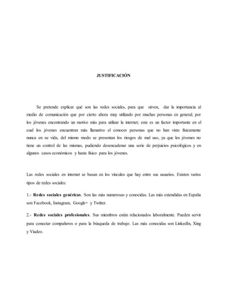 JUSTIFICACIÓN
Se pretende explicar qué son las redes sociales, para que sirven, dar la importancia al
medio de comunicación que por cierto ahora muy utilizado por muchas personas en general, por
los jóvenes encontrando un motivo más para utilizar la internet; este es un factor importante en el
cual los jóvenes encuentran más llamativo el conocer personas que no han visto físicamente
nunca en su vida, del mismo modo se presentan los riesgos de mal uso, ya que los jóvenes no
tiene un control de las mismas, pudiendo desencadenar una serie de perjuicios psicológicos y en
algunos casos económicos y hasta físico para los jóvenes.
Las redes sociales en internet se basan en los vínculos que hay entre sus usuarios. Existen varios
tipos de redes sociales:
1.- Redes sociales genéricas. Son las más numerosas y conocidas. Las más extendidas en España
son Facebook, Instagram, Google+ y Twitter.
2.- Redes sociales profesionales. Sus miembros están relacionados laboralmente. Pueden servir
para conectar compañeros o para la búsqueda de trabajo. Las más conocidas son LinkedIn, Xing
y Viadeo.
 