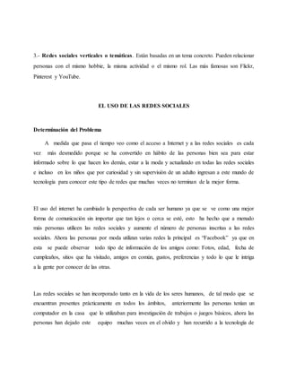 3.- Redes sociales verticales o temáticas. Están basadas en un tema concreto. Pueden relacionar
personas con el mismo hobbie, la misma actividad o el mismo rol. Las más famosas son Flickr,
Pinterest y YouTube.
EL USO DE LAS REDES SOCIALES
Determinación del Problema
A medida que pasa el tiempo veo como el acceso a Internet y a las redes sociales es cada
vez más desmedido porque se ha convertido en hábito de las personas bien sea para estar
informado sobre lo que hacen los demás, estar a la moda y actualizado en todas las redes sociales
e incluso en los niños que por curiosidad y sin supervisión de un adulto ingresan a este mundo de
tecnología para conocer este tipo de redes que muchas veces no terminan de la mejor forma.
El uso del internet ha cambiado la perspectiva de cada ser humano ya que se ve como una mejor
forma de comunicación sin importar que tan lejos o cerca se esté, esto ha hecho que a menudo
más personas utilicen las redes sociales y aumente el número de personas inscritas a las redes
sociales. Ahora las personas por moda utilizan varias redes la principal es “Facebook” ya que en
esta se puede observar todo tipo de información de los amigos como: Fotos, edad, fecha de
cumpleaños, sitios que ha visitado, amigos en común, gustos, preferencias y todo lo que le intriga
a la gente por conocer de las otras.
Las redes sociales se han incorporado tanto en la vida de los seres humanos, de tal modo que se
encuentran presentes prácticamente en todos los ámbitos, anteriormente las personas tenían un
computador en la casa que lo utilizaban para investigación de trabajos o juegos básicos, ahora las
personas han dejado este equipo muchas veces en el olvido y han recurrido a la tecnología de
 