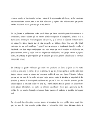 celulares, donde se ha desviado muchas veces de la conversación telefónica y se ha convertido
en conversaciones escritas pues es tan fácil el acceso y registro a las redes sociales, que ya este
término es común incluso para los que no las utilizan.
En los jóvenes la problemática radica en el abuso que hacen en donde pasa el día entero en el
computador, tablet o celular que sus mismos padres le regalaron de cumpleaños, navidad o se lo
dieron como premio por pasar al siguiente año escolar, y no salen a la sociedad, no hacen tareas
no juegan los típicos juegos que de niña recuerdo no faltaban, ahora viven una vida virtual,
chateando en una red social con “ amigos” que no conocen o simplemente jugando en ella, el
Facebook, este tiene juegos multijugador con que hacen que en el momento se olviden de sus
preocupaciones diarias y dejar volar la imaginación construyendo una granja, ciudad o jugando
cartas, sin embargo la preocupación que la adicción que estos generan y hacen que se sumerjan
en una vida virtual.
Sin embargo se puede evidenciar que existe otro problema en cómo el joven usa las redes
sociales y como esto lo afecta a él y a su entorno, ya que los jóvenes aparte de usar las redes para
juegos, planear eventos y conocer de otra gente también la usan para hacer el llamado bullying,
ya que un mal uso de las redes sociales logran atentar contra la intimidad e integridad de las
personas y aunque si bien depende del buen uso que es el ideal, no todas las personas que las
utilizan ingresan a esta red social con este fin, existen muchos hacker quienes son considerados
como piratas informáticos los cuales se divierten descifrando claves para apropiarse de los
perfiles de los usuarios logrando así causar daños morales al suplantar la identidad del usuario
real.
De este modo también existen personas quienes al apropiarse de otros perfiles logran tomar fotos
que no son de ellos creando perfiles falsos e información 100% falsa, iniciando desde la
 