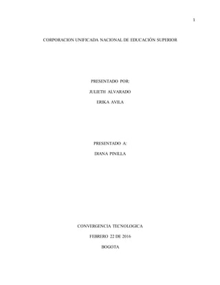 1
CORPORACION UNIFICADA NACIONAL DE EDUCACIÓN SUPERIOR
PRESENTADO POR:
JULIETH ALVARADO
ERIKA AVILA
PRESENTADO A:
DIANA PINILLA
CONVERGENCIA TECNOLOGICA
FEBRERO 22 DE 2016
BOGOTA
 
