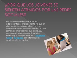 El atractivo que despiertan en los
adolescentes es impresionante ya que en
ellas se sienten protagonistas de una
comunicación experimental nueva. Cada
semana comprobamos que casi 8.000
personas se registran en estas redes,
Parece que si no perteneces a Facebook,
Tuenti o My Space por citar algunas,
simplemente no existes.
 