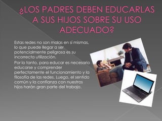 Estas redes no son malas en sí mismas,
lo que puede llegar a ser
potencialmente peligrosa es su
incorrecta utilización.
Por lo tanto, para educar es necesario
educarse y comprender
perfectamente el funcionamiento y la
filosofía de las redes. Luego, el sentido
común y la confianza con nuestros
hijos harán gran parte del trabajo.
 