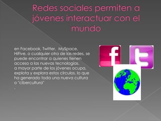 en Facebook, Twitter, MySpace,
HiFive, o cualquier otra de las redes, se
puede encontrar a quienes tienen
acceso a las nuevas tecnologías.
a mayor parte de los jóvenes ocupa,
explota y explora estos círculos, lo que
ha generado toda una nueva cultura
o "cibercultura"
.
 