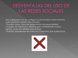•Son peligrosas si no se configura la privacidad correctamente,
pues exponen nuestra vida privada.
• Pueden darse casos de suplantación de personalidad.
• Pueden ser adictivas y devorar gran cantidad de nuestro
tiempo, pues son ideales para el ocio.
• Pueden apoderarse de todos los contenidos que publicamos.
 