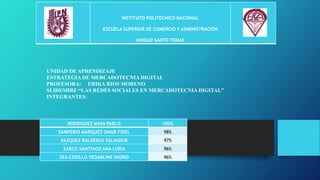 INSTITUTO POLITECNICO NACIONAL
ESCUELA SUPERIOR DE COMERCIO Y ADMINISTRACIÓN
UNIDAD SANTO TOMAS
RODRIGUEZ MAYA PABLO 100%
SAMPERIO MÁRQUEZ OMAR FIDEL 98%
VAZQUEZ BALDERAS SALVADOR 97%
ZARCO SANTIAGO ANA LUISA 96%
ZEA CEDILLO YEDARLINE INGRID 96%
UNIDAD DE APRENDIZAJE
ESTRATEGIA DE MERCADOTECNIA DIGITAL
PROFESORA: ERIKA RIOS MORENO
SLIDESHRE “LAS REDES SOCIALES EN MERCADOTECNIA DIGITAL”
INTEGRANTES:
 