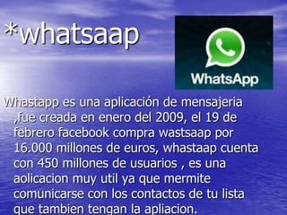 *whatsaap
Whastapp es una aplicación de mensajeria
,fue creada en enero del 2009, el 19 de
febrero facebook compra wastsaap por
16.000 millones de euros, whastaap cuenta
con 450 millones de usuarios , es una
aolicacion muy util ya que mermite
comunicarse con los contactos de tu lista
que tambien tengan la apliacion.
 