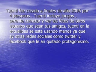 Tuenti fue creada a finales de año 2006 por
4 personas . Tuenti incluye juegos ,
permite cometar y ver las fotos de otros
usuarios que sean tus amigos, tuenti en la
actualidas se esta usando menos ya que
ay otras redes sociales como twitter y
facebook que le an quitado protagonismo.
 