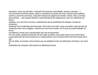 educativo, pues nos permiten, compartir documentos (actividades, temario, apuntes,...),
comunicarnos de forma rápida, eficaz y simultánea (a través del chat, tutorías entre profesor-
alumno y alumnos-alumnos), compartir enlaces de páginas de interés, videos, fotos, archivos,
documentos,... que pueden facilitar el aprendizaje de las asignaturas, pero no solamente de
forma
aisladas, sino de forma inclusiva, pudiéndonos dar la posibilidad de trabajar a través de
proyectos,
partiendo de los intereses del alumnado. Pero ello no es todo, pues se pueden crear grupos de
contactos entre otros colegios, creando así una red de redes, con la que se puede trabajar de
forma
simultánea y hacer que el aprendizaje sea más enriquecedor.
Por otra parte, podemos aprender de las redes sociales, pues estas hacen que el alumnado
pueda aprender de forma autónoma e independiente, por el simple hecho de formar parte de la
red.
Ello se debe, al proceso comunicativo que se establece entre los diferentes miembros, así como
la
posibilidad de compartir información de diferentes formas
 