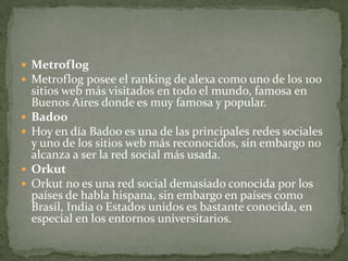  Metroflog
 Metroflog posee el ranking de alexa como uno de los 100
    sitios web más visitados en todo el mundo, famosa en
    Buenos Aires donde es muy famosa y popular.
   Badoo
   Hoy en día Badoo es una de las principales redes sociales
    y uno de los sitios web más reconocidos, sin embargo no
    alcanza a ser la red social más usada.
   Orkut
   Orkut no es una red social demasiado conocida por los
    países de habla hispana, sin embargo en países como
    Brasil, India o Estados unidos es bastante conocida, en
    especial en los entornos universitarios.
 