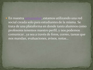  En nuestra universidad, estamos utilizando una red
 social creada solo para estudiantes de la misma. Se
 trata de una plataforma en donde tanto alumnos como
 profesores tenemos nuestro perfil, y nos podemos
 comunicar , ya sea a través de foros, correo, tareas que
 nos mandan, evaluaciones, avisos, notas…
 