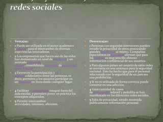    Ventajas:                                           Desventajas:
   1 Puede ser utilizada en el sector académico        1 Personas con segundas intensiones pueden
    y laboral, para el intercambio de diversas           invadir la privacidad de otros provocando
    experiencias innovadoras.                            grandes problemas al mismo. Compañías
   2 Los empresarios que hacen uso de las redes         especialistas enseguridad afirman que para
    han demostrado un nivel de eficiencia y un           los hackers es muy sencillo obtener
    acertado trabajo en                                  información confidencial de sus usuarios.
    equipo, consolidando proyectos degestión del        2 Para algunos países ser usuario de estas redes
    conocimiento.                                        se convierte en una amenaza para la seguridad
   3 Favorecen la participación y el                    nacional. Esto ha hecho que para el personal
    trabajo colaborativo entre las personas, es          relacionado con la seguridad de un país sea
    decir, permiten a los usuarios participar en         una prohibición.
    un proyecto en línea desde cualquier lugar.         3 Si no es utilizada de forma correcta puede
                                                         convertir en una adicción.
   4 Facilitan el aprendizaje integral fuera del       4 Gran cantidad de casos
    aula escolar, y permiten poner en práctica los       de pornografía infantil y pedofilia se han
    conceptos adquiridos.                                manifestado en las diferentes redes sociales.
   5 Permite intercambiar                              5 Falta de privacidad, siendo mostrada
    actividades, intereses, aficiones.                   públicamente información personal.
 