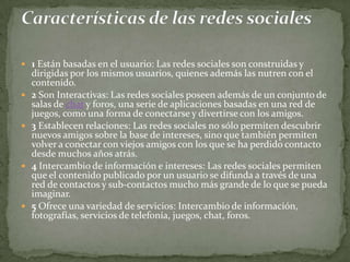  1 Están basadas en el usuario: Las redes sociales son construidas y
    dirigidas por los mismos usuarios, quienes además las nutren con el
    contenido.
   2 Son Interactivas: Las redes sociales poseen además de un conjunto de
    salas de chat y foros, una serie de aplicaciones basadas en una red de
    juegos, como una forma de conectarse y divertirse con los amigos.
   3 Establecen relaciones: Las redes sociales no sólo permiten descubrir
    nuevos amigos sobre la base de intereses, sino que también permiten
    volver a conectar con viejos amigos con los que se ha perdido contacto
    desde muchos años atrás.
   4 Intercambio de información e intereses: Las redes sociales permiten
    que el contenido publicado por un usuario se difunda a través de una
    red de contactos y sub-contactos mucho más grande de lo que se pueda
    imaginar.
   5 Ofrece una variedad de servicios: Intercambio de información,
    fotografías, servicios de telefonía, juegos, chat, foros.
 