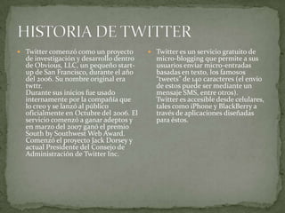  Twitter comenzó como un proyecto        Twitter es un servicio gratuito de
  de investigación y desarrollo dentro     micro-blogging que permite a sus
  de Obvious, LLC, un pequeño start-       usuarios enviar micro-entradas
  up de San Francisco, durante el año      basadas en texto, los famosos
  del 2006. Su nombre original era         “tweets” de 140 caracteres (el envío
  twttr.                                   de estos puede ser mediante un
  Durante sus inicios fue usado            mensaje SMS, entre otros).
  internamente por la compañía que         Twitter es accesible desde celulares,
  lo creo y se lanzó al público            tales como iPhone y BlackBerry a
  oficialmente en Octubre del 2006. El     través de aplicaciones diseñadas
  servicio comenzó a ganar adeptos y       para éstos.
  en marzo del 2007 ganó el premio
  South by Southwest Web Award.
  Comenzó el proyecto Jack Dorsey y
  actual Presidente del Consejo de
  Administración de Twitter Inc.
 