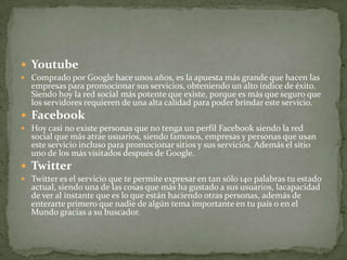  Youtube
 Comprado por Google hace unos años, es la apuesta más grande que hacen las
  empresas para promocionar sus servicios, obteniendo un alto índice de éxito.
  Siendo hoy la red social más potente que existe, porque es más que seguro que
  los servidores requieren de una alta calidad para poder brindar este servicio.
 Facebook
 Hoy casi no existe personas que no tenga un perfil Facebook siendo la red
  social que más atrae usuarios, siendo famosos, empresas y personas que usan
  este servicio incluso para promocionar sitios y sus servicios. Además el sitio
  uno de los más visitados después de Google.
 Twitter
 Twitter es el servicio que te permite expresar en tan sólo 140 palabras tu estado
  actual, siendo una de las cosas que más ha gustado a sus usuarios, lacapacidad
  de ver al instante que es lo que están haciendo otras personas, además de
  enterarte primero que nadie de algún tema importante en tu país o en el
  Mundo gracias a su buscador.
 