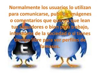 Normalmente los usuarios lo utilizan
para comunicarse, publicar imágenes
o comentarios que quieres que lean
tus seguidores o bien para trabajo,
informarte de la sociedad o si tienes
tiempo libre para ver perfiles de
famosos.

 