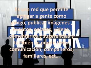 Es una red que permite
agregar a gente como
amigo, publicar ímágenes ,
eventos, enlaces, vídeos,
comentarios y sugerencias y
también se puede tener
comunicación, compañeros,
familiares, ect…

 