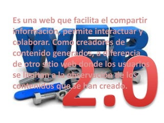 Es una web que facilita el compartir
información, permite interactuar y
colaborar. Como creadores de
contenido generados, a diferencia
de otro sitio web donde los usuarios
se limitan a la observación de los
contenidos que se han creado.

 