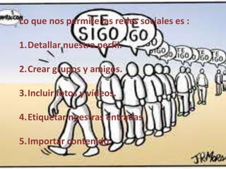 Lo que nos permite las redes sociales es :
1.Detallar nuestro perfil.
2.Crear grupos y amigos.

3.Incluir fotos y vídeos.
4.Etiquetar nuestras entradas
5.Importar contenido.

 