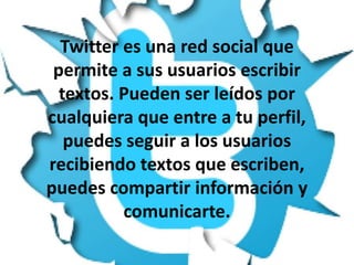Twitter es una red social que
permite a sus usuarios escribir
textos. Pueden ser leídos por
cualquiera que entre a tu perfil,
puedes seguir a los usuarios
recibiendo textos que escriben,
puedes compartir información y
comunicarte.

 
