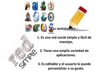 Las ventajas son :
1. Es una red social simple y fácil de
manejar,
2. Tiene una amplia variedad de
aplicaciones.
3. Es editable y el usuario lo puede
personalizar a su gusto.

 