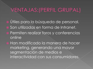  Útiles para la búsqueda de personal.
 Son utilizadas en forma de Intranet.
 Permiten realizar foros y conferencias
  online
 Han modificado la manera de hacer
  marketing, generando una mayor
  segmentación de medios e
  interactividad con sus consumidores.
 
