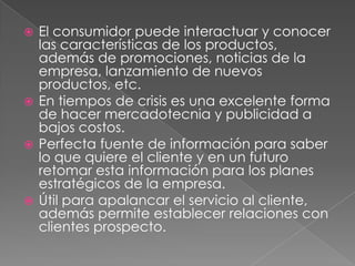  El consumidor puede interactuar y conocer
  las características de los productos,
  además de promociones, noticias de la
  empresa, lanzamiento de nuevos
  productos, etc.
 En tiempos de crisis es una excelente forma
  de hacer mercadotecnia y publicidad a
  bajos costos.
 Perfecta fuente de información para saber
  lo que quiere el cliente y en un futuro
  retomar esta información para los planes
  estratégicos de la empresa.
 Útil para apalancar el servicio al cliente,
  además permite establecer relaciones con
  clientes prospecto.
 