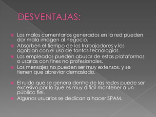    Los malos comentarios generados en la red pueden
    dar mala imagen al negocio.
   Absorben el tiempo de los trabajadores y los
    agobian con el uso de tantas tecnologías.
   Los empleados pueden abusar de estas plataformas
    o usarlas con fines no profesionales.
   Los mensajes no pueden ser muy extensos, y se
    tienen que abreviar demasiado.

   El ruido que se genera dentro de las redes puede ser
    excesivo por lo que es muy difícil mantener a un
    público fiel.
   Algunos usuarios se dedican a hacer SPAM.
 
