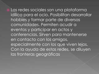    Las redes sociales son una plataforma
    idílica para el ocio. Posibilitan desarrollar
    hobbies y formar parte de diversas
    comunidades. Permiten acudir a
    eventos y participar en actos y
    conferencias. Sirven para mantenerse
    en contacto con los amigos,
    especialmente con los que viven lejos.
    Con la ayuda de estas redes, se diluyen
    las fronteras geográficas
 
