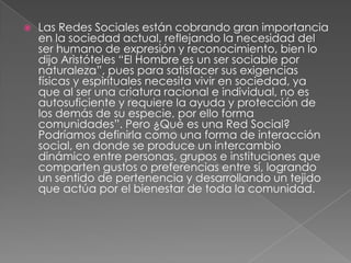    Las Redes Sociales están cobrando gran importancia
    en la sociedad actual, reflejando la necesidad del
    ser humano de expresión y reconocimiento, bien lo
    dijo Aristóteles “El Hombre es un ser sociable por
    naturaleza”, pues para satisfacer sus exigencias
    físicas y espirituales necesita vivir en sociedad, ya
    que al ser una criatura racional e individual, no es
    autosuficiente y requiere la ayuda y protección de
    los demás de su especie, por ello forma
    comunidades”. Pero ¿Qué es una Red Social?
    Podríamos definirla como una forma de interacción
    social, en donde se produce un intercambio
    dinámico entre personas, grupos e instituciones que
    comparten gustos o preferencias entre sí, logrando
    un sentido de pertenencia y desarrollando un tejido
    que actúa por el bienestar de toda la comunidad.
 