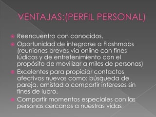  Reencuentro con conocidos.
 Oportunidad de integrarse a Flashmobs
  (reuniones breves vía online con fines
  lúdicos y de entretenimiento con el
  propósito de movilizar a miles de personas)
 Excelentes para propiciar contactos
  afectivos nuevos como: búsqueda de
  pareja, amistad o compartir intereses sin
  fines de lucro.
 Compartir momentos especiales con las
  personas cercanas a nuestras vidas
 